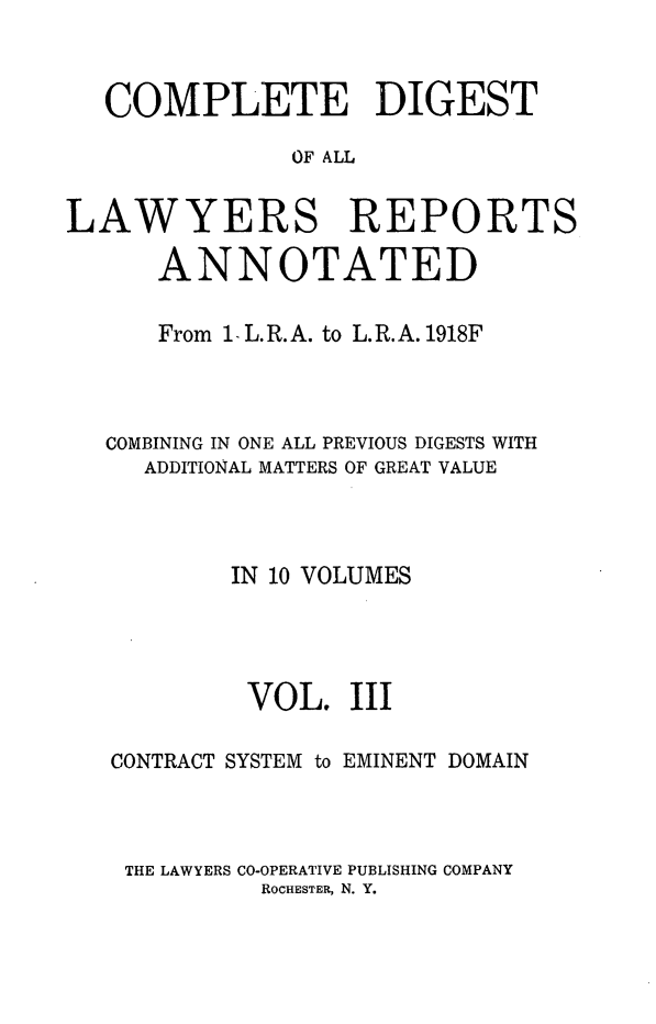 handle is hein.cases/cdlra0003 and id is 1 raw text is: COMPLETE DIGEST
OF ALL
LAWYERS REPORTS
ANNOTATED
From 1. L.R.A. to L.R.A. 1918F
COMBINING IN ONE ALL PREVIOUS DIGESTS WITH
ADDITIONAL MATTERS OF GREAT VALUE
IN 10 VOLUMES
VOL. III
CONTRACT SYSTEM to EMINENT DOMAIN
THE LAWYERS CO-OPERATIVE PUBLISHING COMPANY
ROCHESTER, N. Y.


