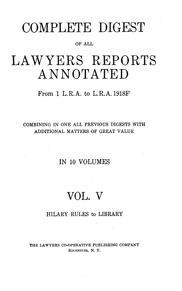 handle is hein.cases/cdlra0005 and id is 1 raw text is: COMPLETE DIGEST
OF ALL
LAWYERS REPORTS
ANNOTATED
From 1 L.R.A. to L.R.A. 1918F
COMBINING IN ONE ALL PREVIOUS DIGESTS WITH
ADDITIONAL MATTERS OF GREAT VALUE
IN 10 VOLUMES

VOL.

V

HILARY RULES to LIBRARY
THE LAWYERS CO-OPERATIVE PUBLISHING COMPANY
ROCHESTiER, N. Y.


