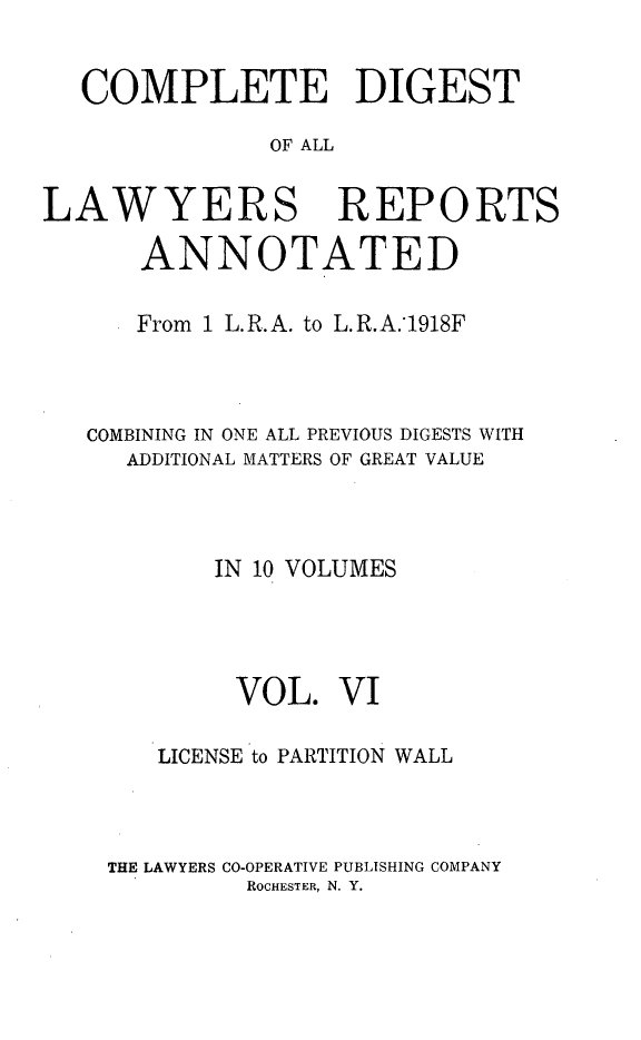 handle is hein.cases/cdlra0006 and id is 1 raw text is: COMPLETE DIGEST
OF ALL
LAWYERS REPORTS
ANNOTATED
From 1 L.R.A. to L.R.A.1918F
COMBINING IN ONE ALL PREVIOUS DIGESTS WITH
ADDITIONAL MATTERS OF GREAT VALUE
IN 10 VOLUMES
VOL. VI
LICENSE to PARTITION WALL
THE LAWYERS CO-OPERATIVE PUBLISHING COMPANY
ROCHESTER, N. Y.


