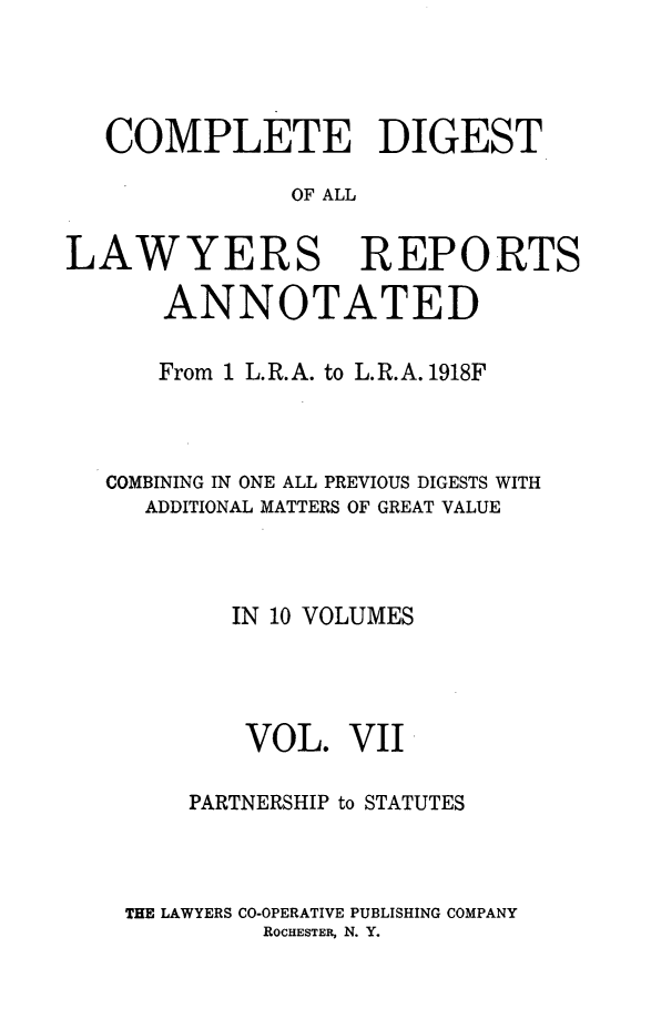 handle is hein.cases/cdlra0007 and id is 1 raw text is: COMPLETE DIGEST
OF ALL
LAWYERS REPORTS
ANNOTATED
From 1 L.R.A. to L.R.A. 1918F
COMBINING IN ONE ALL PREVIOUS DIGESTS WITH
ADDITIONAL MATTERS OF GREAT VALUE
IN 10 VOLUMES
VOL. VII
PARTNERSHIP to STATUTES
THE LAWYERS CO-OPERATIVE PUBLISHING COMPANY
ROCHESTER, N. Y.


