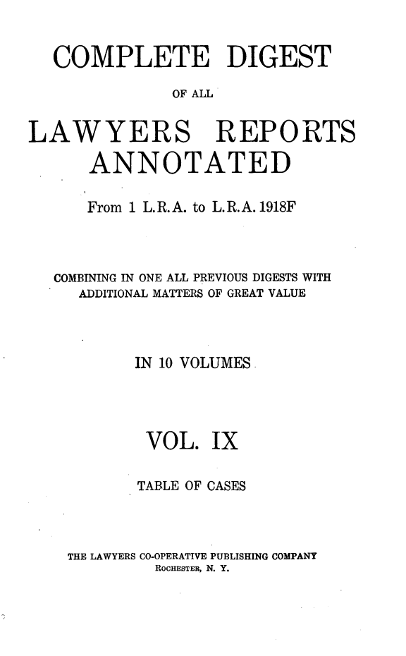 handle is hein.cases/cdlra0009 and id is 1 raw text is: COMPLETE DIGEST
OF AIL
LAWYERS REPORTS
ANNOTATED
From 1 L. R. A. to L. R. A. 1918F
COMBINING IN ONE ALL PREVIOUS DIGESTS WITH
ADDITIONAL MATTERS OF GREAT VALUE
IN 10 VOLUMES.
VOL. IX
TABLE OF CASES
THE LAWYERS CO-OPERATIVE PUBLISHING COMPANY
ROCHESTER, N. Y.


