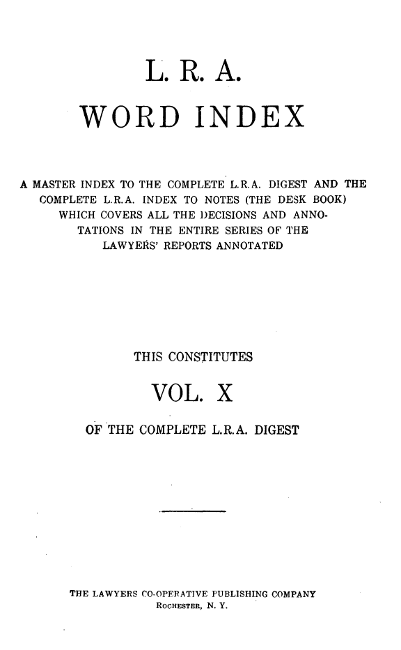 handle is hein.cases/cdlra0010 and id is 1 raw text is: 




                 L. R. A.



        WORD INDEX




A MASTER INDEX TO THE COMPLETE L.R. A. DIGEST AND THE
   COMPLETE L.R.A. INDEX TO NOTES (THE DESK BOOK)
     WHICH COVERS ALL THE DECISIONS AND ANNO-
        TATIONS IN THE ENTIRE SERIES OF THE
           LAWYERS' REPORTS ANNOTATED








               THIS CONSTITUTES


VOL.


X


  OF THE COMPLETE L.R.A. DIGEST












THE LAWYERS CO-OPERATIVE PUBLISHING COMPANY
           RoCHESTER, N. Y.


