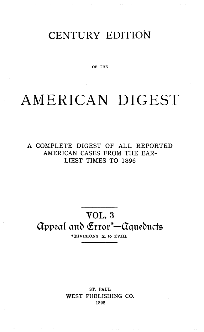 handle is hein.cases/cedamdig0003 and id is 1 raw text is: CENTURY EDITION
OF THE

AMERICAN

DIGEST

A COMPLETE DIGEST OF ALL REPORTED
AMERICAN CASES FROM THE EAR-
LIEST TIMES TO 1896
VOL. 3
appeal anb frror'-Cquebucts
*DIVISIONS X. to XVIII.
ST. PAUL
WEST PUBLISHING CO.
1898


