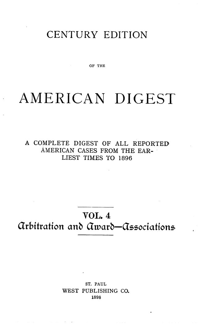 handle is hein.cases/cedamdig0004 and id is 1 raw text is: CENTURY EDITION
OF THE

AMERICAN

DIGEST

A COMPLETE DIGEST OF ALL REPORTED
AMERICAN CASES FROM THE EAR-
LIEST TIMES TO 1896
VOL. 4
arbitration anb awarb-ssociations
ST. PAUL
WEST PUBLISHING CO.
1898



