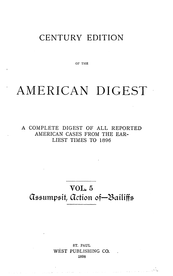 handle is hein.cases/cedamdig0005 and id is 1 raw text is: CENTURY

EDITION

OF THE

AMERICAN DIGEST
A COMPLETE DIGEST OF ALL REPORTED
AMERICAN CASES FROM THE EAR-
LIEST TIMES TO 1896
VOL. 5
lssumpsit, Glction of-S3ailiffs
ST. PAUL
WEST PUBLISHING CO.
1898


