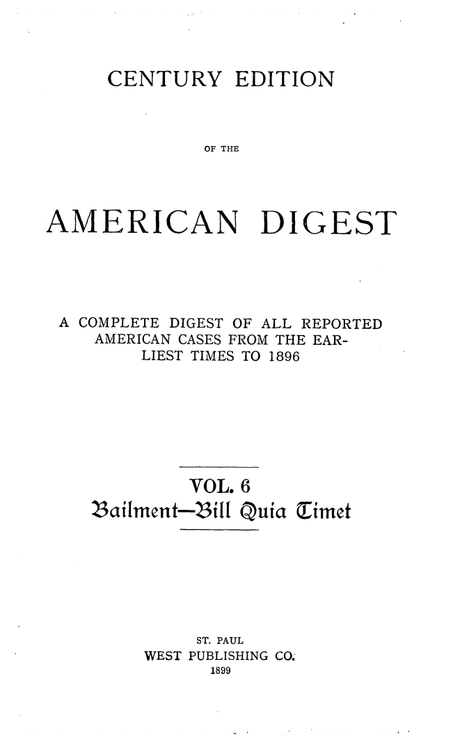 handle is hein.cases/cedamdig0006 and id is 1 raw text is: CENTURY

EDITION

OF THE

AMERICAN DIGEST
A COMPLETE DIGEST OF ALL REPORTED
AMERICAN CASES FROM THE EAR-
LIEST TIMES TO 1896
VOL. 6
Zailment-Zill Qufa Timet
ST. PAUL
WEST PUBLISHING CO.
1899



