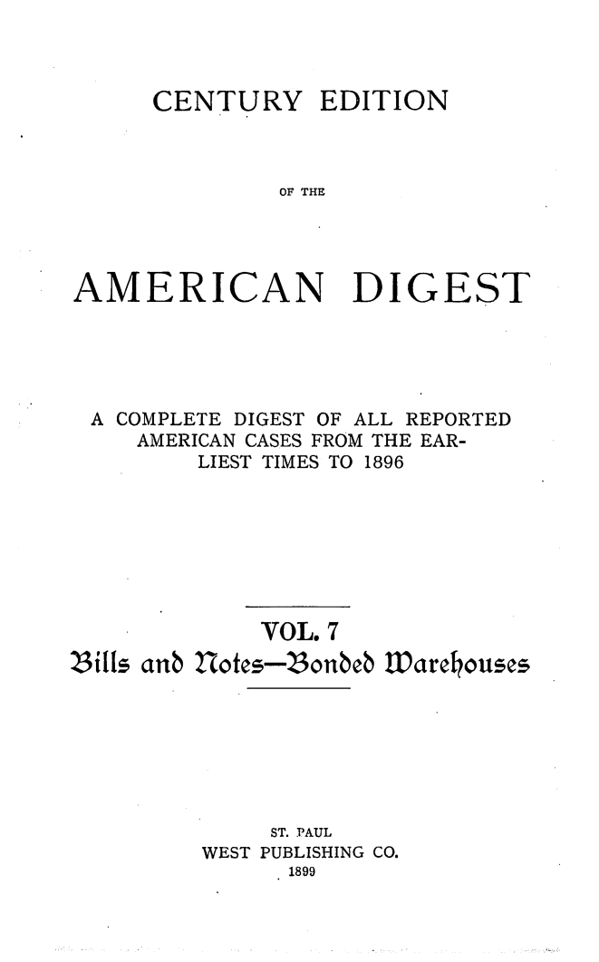 handle is hein.cases/cedamdig0007 and id is 1 raw text is: CENTURY

EDITION

OF THE

AMERICAN DIGEST
A COMPLETE DIGEST OF ALL REPORTED
AMERICAN CASES FROM THE EAR-
LIEST TIMES TO 1896
VOL. 7
S3ills anb 2Xotes-23onbeb Warchouses
ST. PAUL
WEST PUBLISHING CO.
1899


