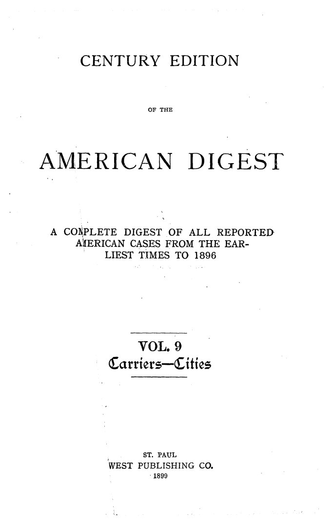 handle is hein.cases/cedamdig0009 and id is 1 raw text is: CENTURY

EDITION

OF THE

AMERICAN DIGEST
A CO1,PLETE DIGEST OF ALL REPORTED
AiIERICAN CASES FROM THE EAR-
LIEST TIMES TO 1896
VOL. 9
Carriers-Cities
ST. PAUL
WEST PUBLISHING CO.
1899


