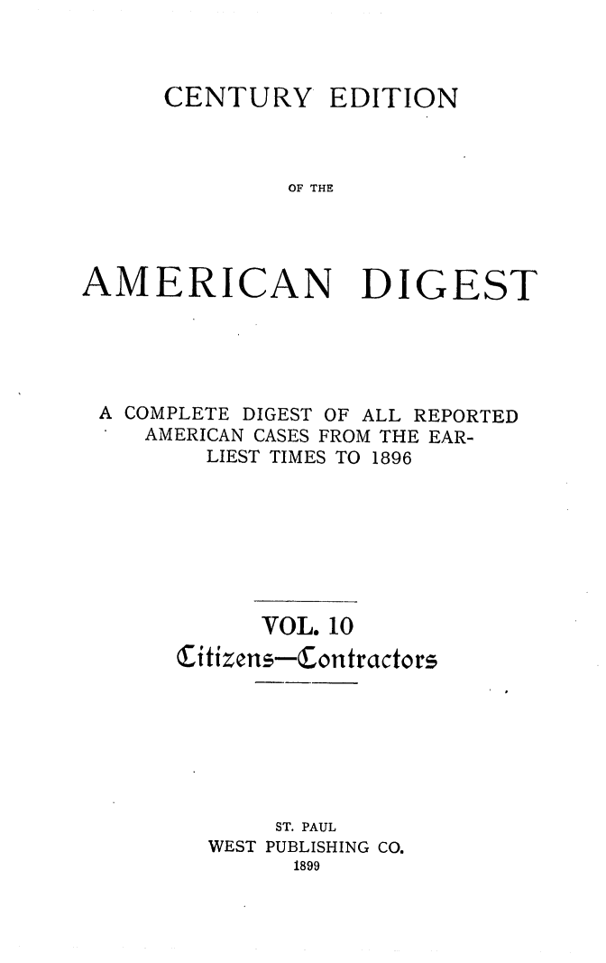 handle is hein.cases/cedamdig0010 and id is 1 raw text is: CENTURY EDITION
OF THE
AMERICAN DIGEST

A COMPLETE DIGEST OF ALL REPORTED
AMERICAN CASES FROM THE EAR-
LIEST TIMES TO 1896
VOL. 10
Citizens-Contractors
ST. PAUL
WEST PUBLISHING CO.
1899


