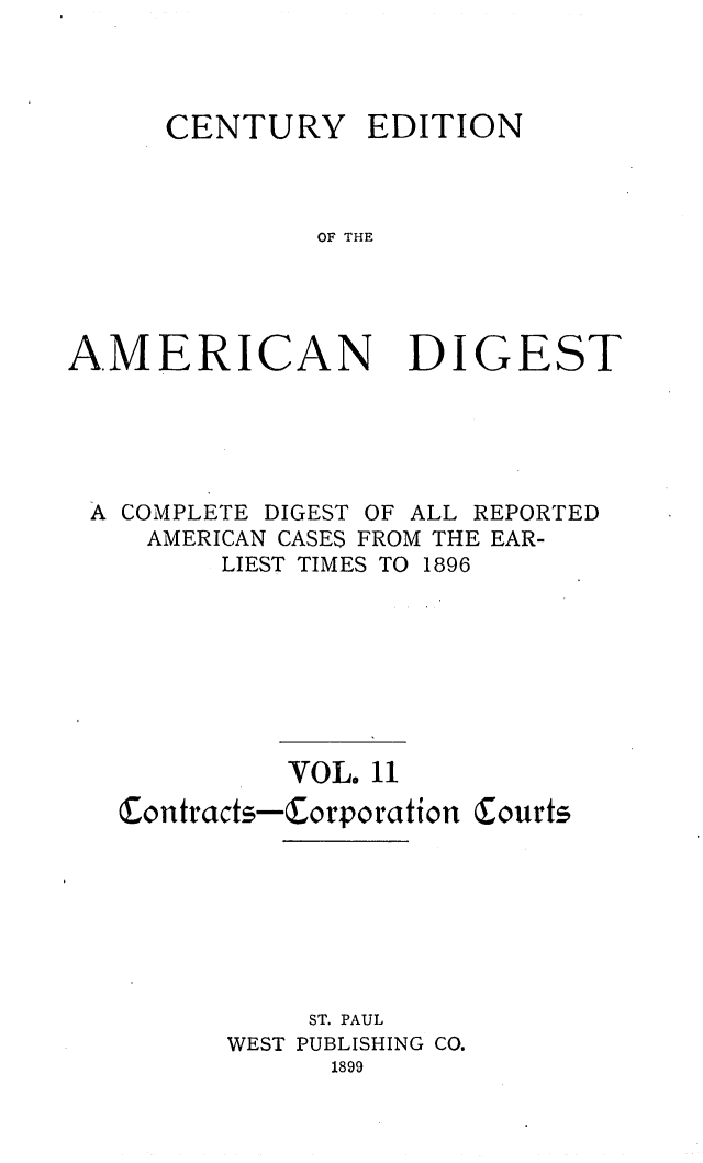 handle is hein.cases/cedamdig0011 and id is 1 raw text is: CENTURY EDITION
OF THE

AMERICAN

DIGEST

A COMPLETE DIGEST OF ALL REPORTED
AMERICAN CASES FROM THE EAR-
LIEST TIMES TO 1896
VOL. 11
Contracts-Corporation Courts
ST. PAUL
WEST PUBLISHING CO.
1899


