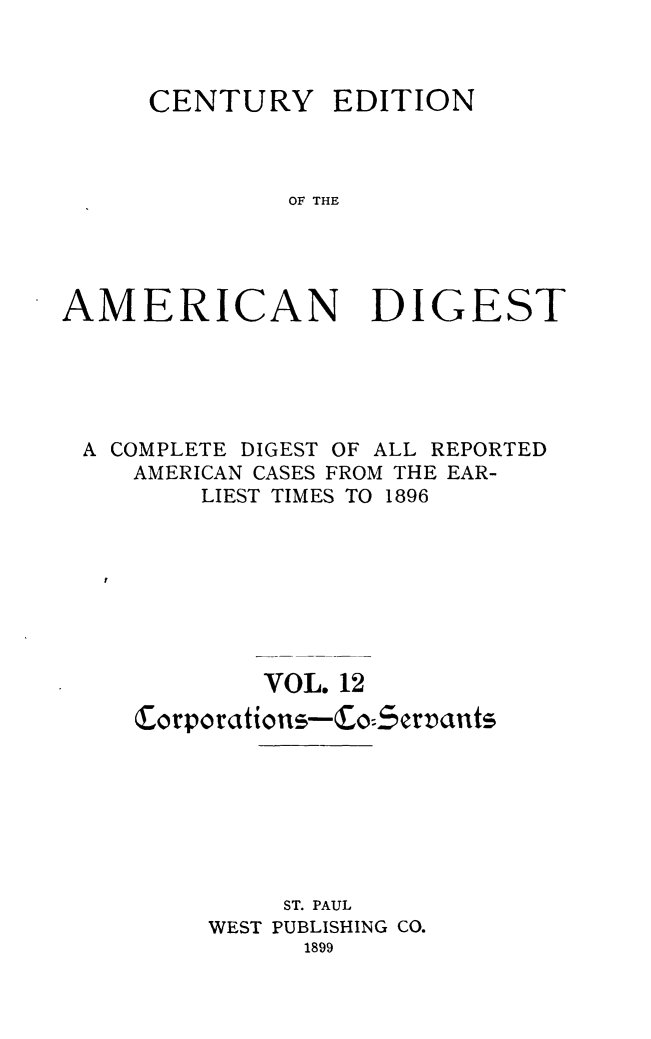 handle is hein.cases/cedamdig0012 and id is 1 raw text is: CENTURY

EDITION

OF THE

AMERICAN DIGEST
A COMPLETE DIGEST OF ALL REPORTED
AMERICAN CASES FROM THE EAR-
LIEST TIMES TO 1896
VOL. 12
ST. PAUL
WEST PUBLISHING CO.
1899


