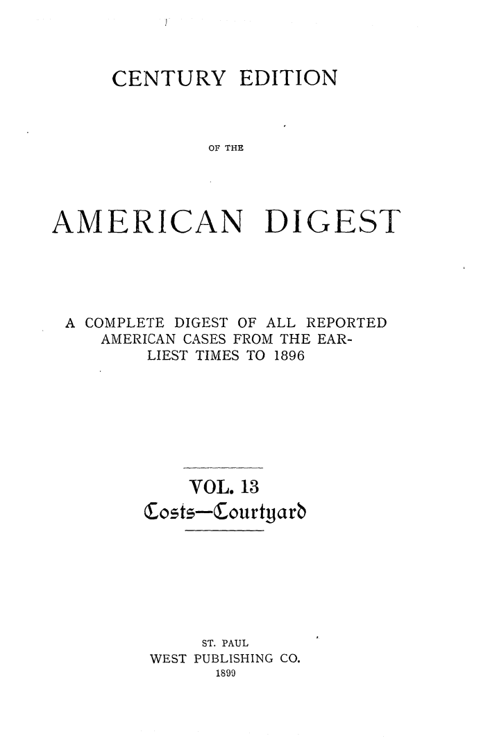 handle is hein.cases/cedamdig0013 and id is 1 raw text is: CENTURY EDITION
OF THE
AMERICAN DIGEST

A COMPLETE DIGEST OF ALL REPORTED
AMERICAN CASES FROM THE EAR-
LIEST TIMES TO 1896
VOL. 13
Costs-Courtgarb
ST. PAUL
WEST PUBLISHING CO.
1899


