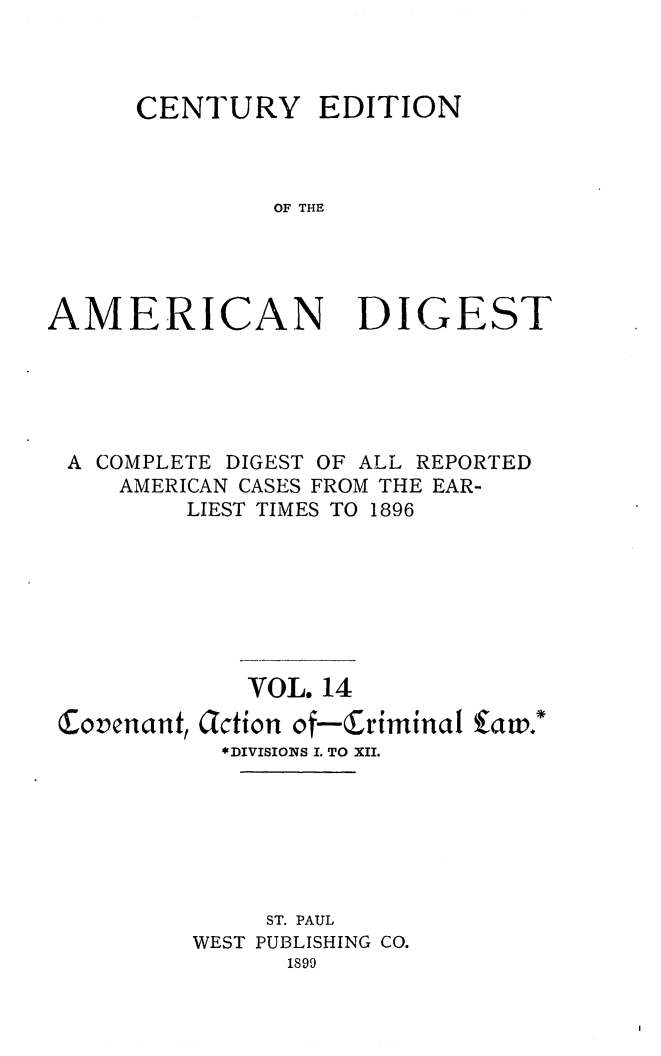 handle is hein.cases/cedamdig0014 and id is 1 raw text is: OF THE

AMERICAN

DIGEST

A COMPLETE DIGEST OF ALL REPORTED
AMERICAN CASES FROM THE EAR-
LIEST TIMES TO 1896
VOL. 14
Covenant, Jction of-Criminal fato.'
*DIVISIONS I. TO XII.
ST. PAUL
WEST PUBLISHING CO.
1899

CENTURY

EDITION


