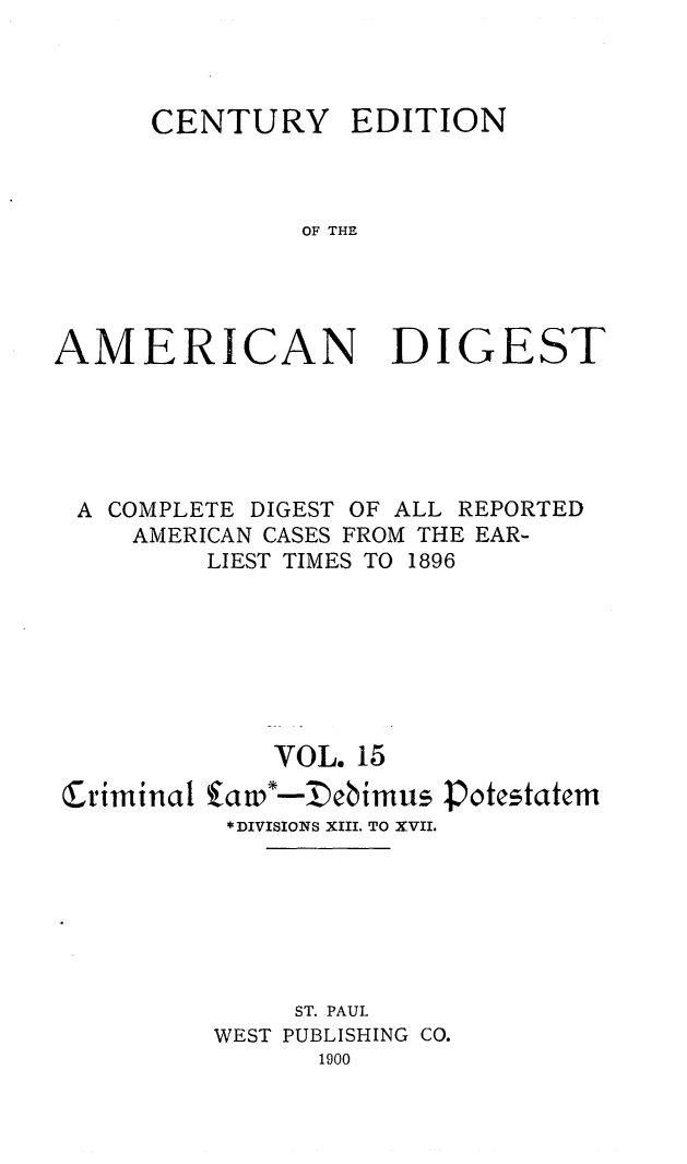 handle is hein.cases/cedamdig0015 and id is 1 raw text is: CENTURY EDITION
OF THE
AMERICAN DIGEST

A COMPLETE DIGEST OF ALL REPORTED
AMERICAN CASES FROM THE EAR-
LIEST TIMES TO 1896
VOL. 15
Criminal fad -I)ebimus -potestatem
*DIVISIONS XIII. TO XVII.
ST. PAUL
WEST PUBLISHING CO.
1900


