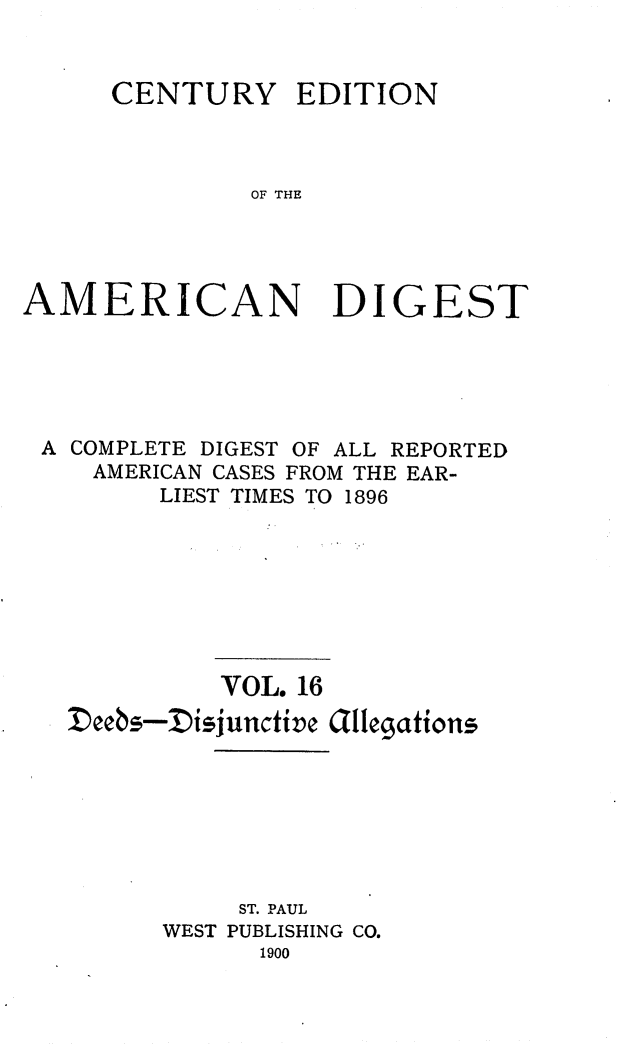 handle is hein.cases/cedamdig0016 and id is 1 raw text is: CENTURY EDITION
OF THE
AMERICAN DIGEST

A COMPLETE DIGEST OF ALL REPORTED
AMERICAN CASES FROM THE EAR-
LIEST TIMES TO 1896
VOL. 16
Deebs-Disjunctive Gilegtions
ST. PAUL
WEST PUBLISHING CO.
1900


