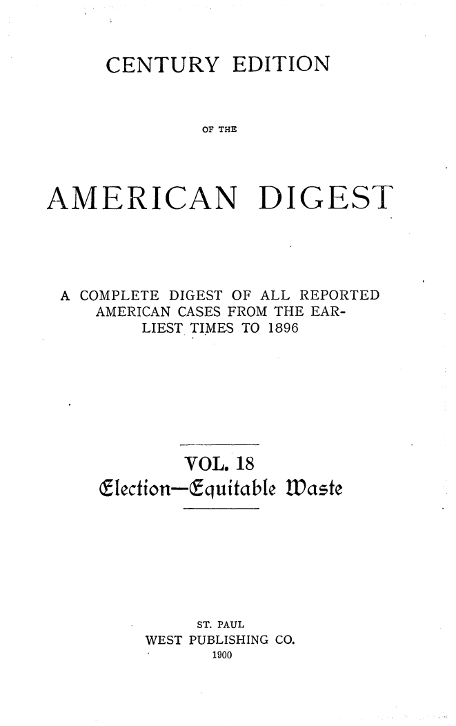 handle is hein.cases/cedamdig0018 and id is 1 raw text is: CENTURY EDITION
OF THE
AMERICAN DIGEST

A COMPLETE DIGEST OF ALL REPORTED
AMERICAN CASES FROM THE EAR-
LIEST TIMES TO 1896
VOL. 18
9lection-Equitable Waste
ST. PAUL
WEST PUBLISHING CO.
1900


