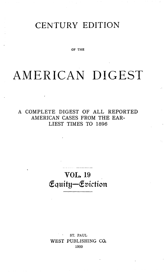 handle is hein.cases/cedamdig0019 and id is 1 raw text is: CENTURY EDITION
OF THE
AMERICAN DIGEST

A COMPLETE DIGEST OF ALL REPORTED
AMERICAN CASES FROM THE EAR-
LIEST TIMES TO 1896
VOL. 19
cEquity-&viction
ST. PAUL
WEST PUBLISHING CO.
1900



