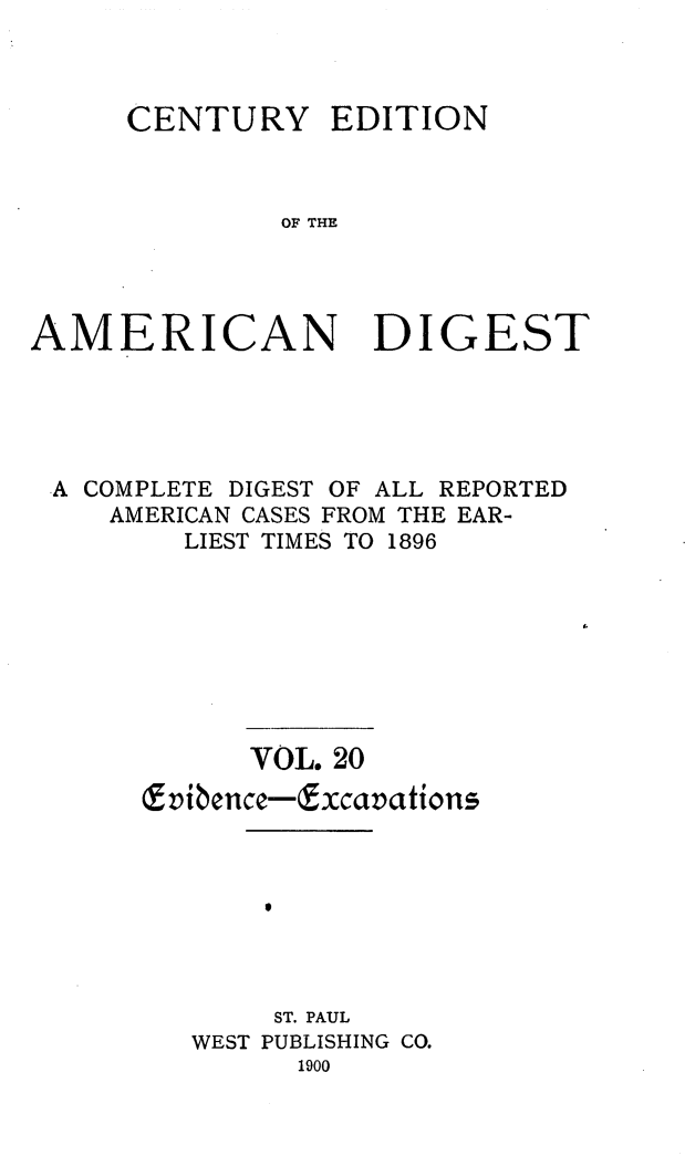 handle is hein.cases/cedamdig0020 and id is 1 raw text is: CENTURY

EDITION

OF THE

AMERICAN DIGEST
A COMPLETE DIGEST OF ALL REPORTED
AMERICAN CASES FROM THE EAR-
LIEST TIMES TO 1896
VOL. 20
E vibence-Excavations5
ST. PAUL
WEST PUBLISHING CO.
1900


