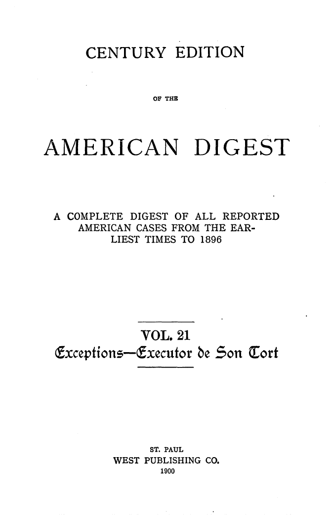 handle is hein.cases/cedamdig0021 and id is 1 raw text is: CENTURY EDITION
OF THE
AMERICAN DIGEST

A COMPLETE DIGEST OF ALL REPORTED
AMERICAN CASES FROM THE EAR-
LIEST TIMES TO 1896
VOL. 21
Exceptions-Executor be Son Tort
ST. PAUL
WEST PUBLISHING CO.
1900


