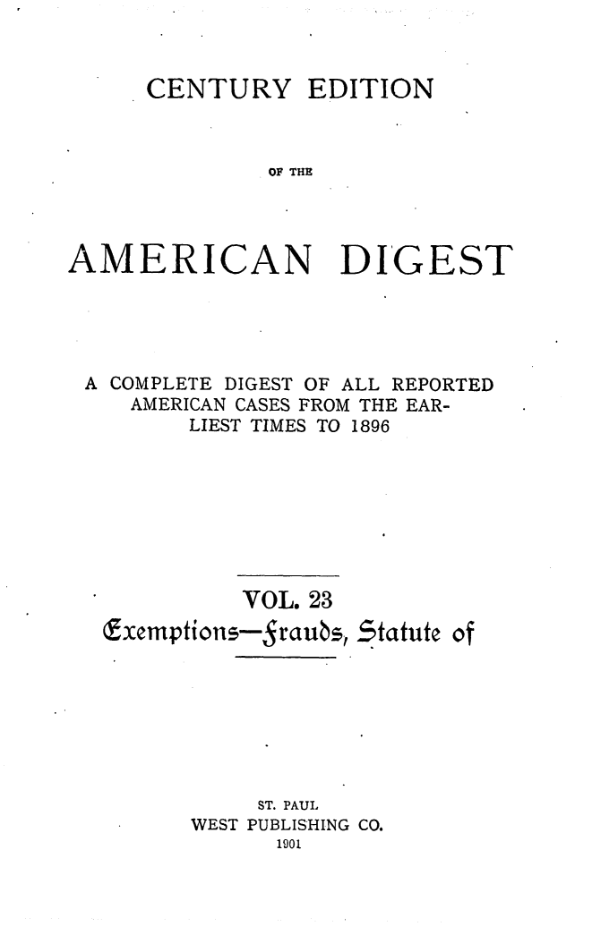 handle is hein.cases/cedamdig0023 and id is 1 raw text is: CENTURY EDITION
OF THE
AMERICAN DIGEST

A COMPLETE DIGEST OF ALL REPORTED
AMERICAN CASES FROM THE EAR-
LIEST TIMES TO 1896

VOL. 23
(xemptions-Sraubs,

ST. PAUL
WEST PUBLISHING CO.
1901

Statute of


