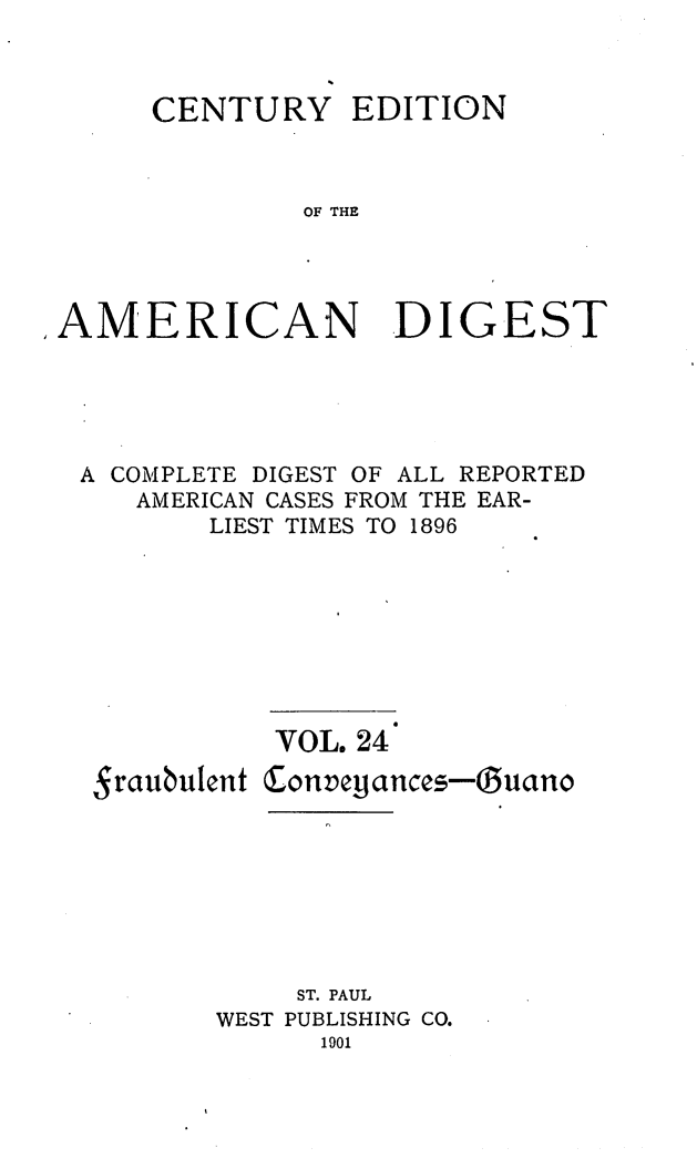 handle is hein.cases/cedamdig0024 and id is 1 raw text is: CENTURY EDITION
OF THE
AMERICAN DIGEST

A COMPLETE DIGEST OF ALL REPORTED
AMERICAN CASES FROM THE EAR-
LIEST TIMES TO 1896

Sraubulent

VOL. 24
Conveiiances-Ouano

ST. PAUL
WEST PUBLISHING CO.
1901


