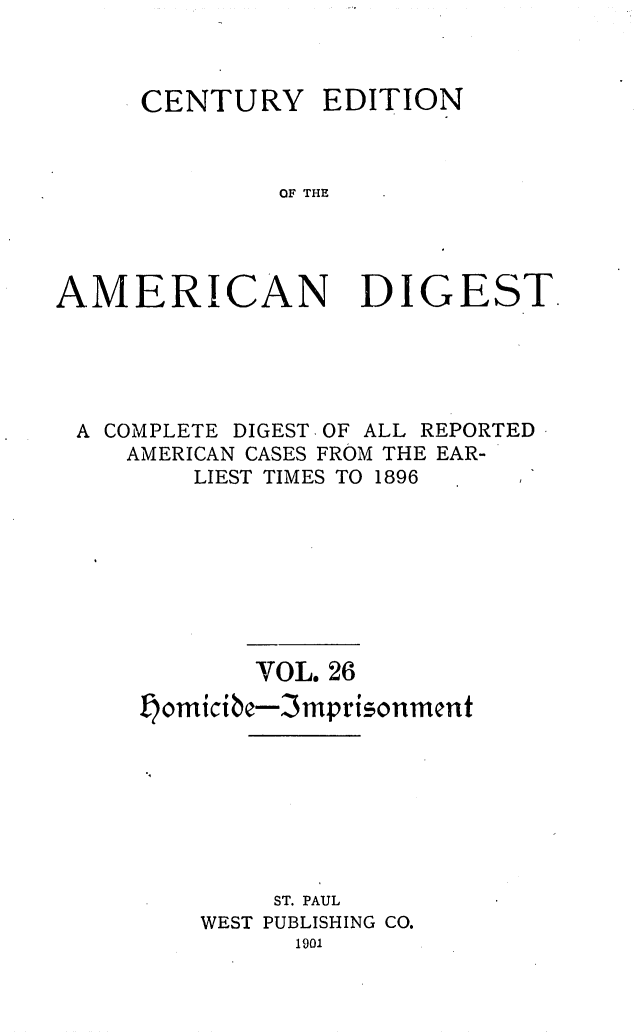 handle is hein.cases/cedamdig0026 and id is 1 raw text is: CENTURY EDITION
OF THE

AMERI

C

AN DIGEST.

A COMPLETE DIGEST OF ALL REPORTED -
AMERICAN CASES FROM THE EAR-
LIEST TIMES TO 1896
VOL. 26
omicibe-3mprisonment
ST. PAUL
WEST PUBLISHING CO.
1901


