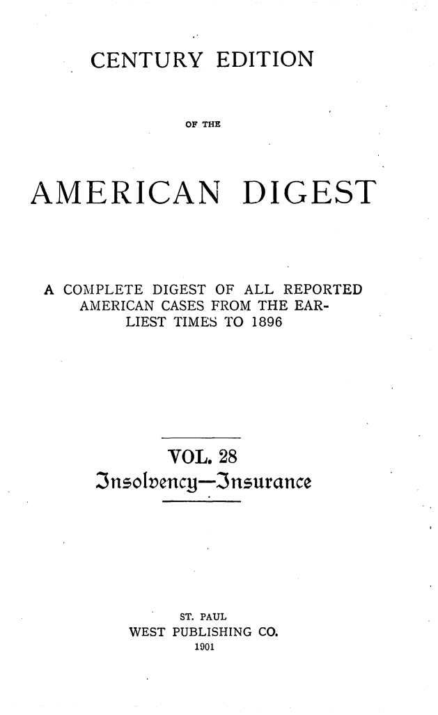 handle is hein.cases/cedamdig0028 and id is 1 raw text is: CENTURY EDITION
OF THE
AMERICAN DIGEST

A COMPLETE DIGEST OF ALL REPORTED
AMERICAN CASES FROM THE EAR-
LIEST TIMES TO 1896
VOL. 28
3nsolvency-3nsurance
ST. PAUL
WEST PUBLISHING CO.
1901


