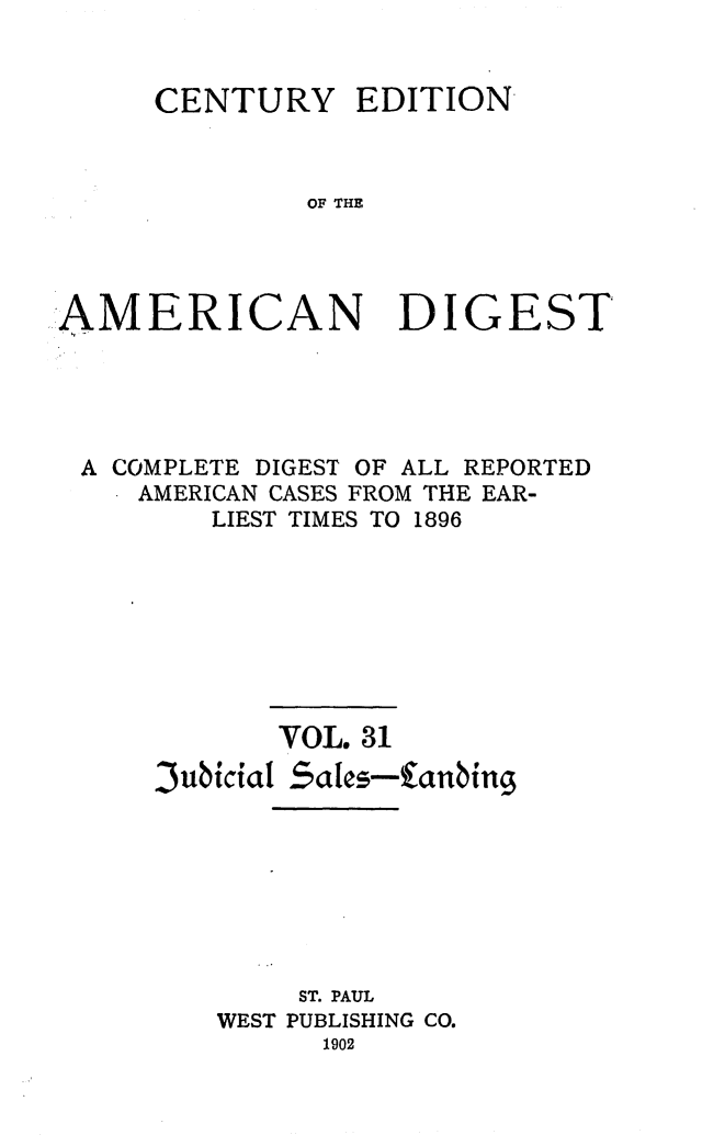 handle is hein.cases/cedamdig0031 and id is 1 raw text is: CENTURY

EDITION

OF THE

AMERICAN DIGEST
A COMPLETE DIGEST OF ALL REPORTED
AMERICAN CASES FROM THE EAR-
LIEST TIMES TO 1896
VOL. 31
SubiciaSales-4tnbing
ST. PAUL
WEST PUBLISHING CO.
1902


