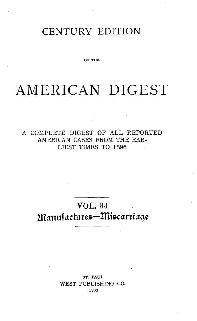 handle is hein.cases/cedamdig0034 and id is 1 raw text is: CENTURY EDITION
OF THE
AMERICAN DIGEST

A COMPLETE DIGEST OF ALL REPORTED
AMERICAN CASES FROM THE EAR-
LIEST TIMES TO 1896
VOL. 34
Manufactures-Miscarriage
ST. PAUL
WEST PUBLISHING CO.
1902


