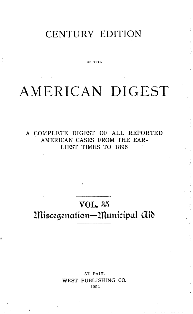 handle is hein.cases/cedamdig0035 and id is 1 raw text is: CENTURY

EDITION

OF THE

AMERICAN DIGEST
A COMPLETE DIGEST OF ALL REPORTED
AMERICAN CASES FROM THE EAR-
LIEST TIMES TO 1896
VOL. 35
1isccgenation-Zllunicipal Gib
ST. PAUL
WEST PUBLISHING CO.
1902



