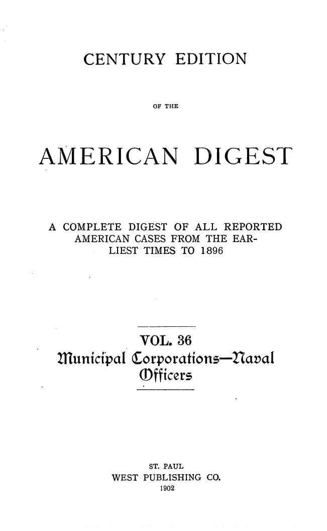 handle is hein.cases/cedamdig0036 and id is 1 raw text is: CENTURY EDITION
OF THE
AMERICAN DIGEST

A COMPLETE DIGEST OF ALL REPORTED
AMERICAN CASES FROM THE EAR-
LIEST TIMES TO 1896
VOL. 36
111unicipal Corporations-2iaval
(Dfficers
ST. PAUL
WEST PUBLISHING CO.
1902


