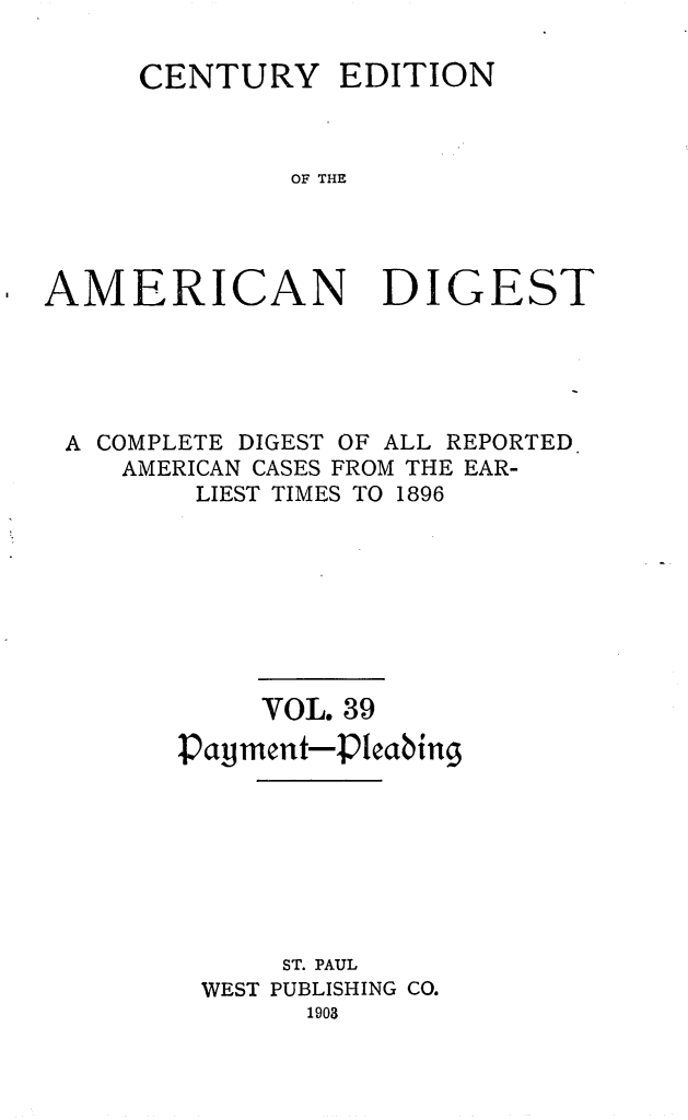 handle is hein.cases/cedamdig0039 and id is 1 raw text is: CENTURY EDITION
OF THE

AMERICAN

DIGEST

A COMPLETE DIGEST OF ALL REPORTED.
AMERICAN CASES FROM THE EAR-
LIEST TIMES TO 1896
VOL. 39
Payment-Pleabing
ST. PAUL
WEST PUBLISHING CO.
1903


