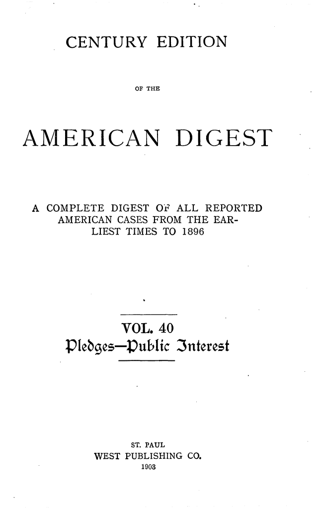 handle is hein.cases/cedamdig0040 and id is 1 raw text is: CENTURY EDITION
OF THE
AMERICAN DIGEST

A COMPLETE DIGEST OF' ALL REPORTED
AMERICAN CASES FROM THE EAR-
LIEST TIMES TO 1896
VOL. 40
Plebges-Public 3nterest
ST. PAUL
WEST PUBLISHING CO.
1903


