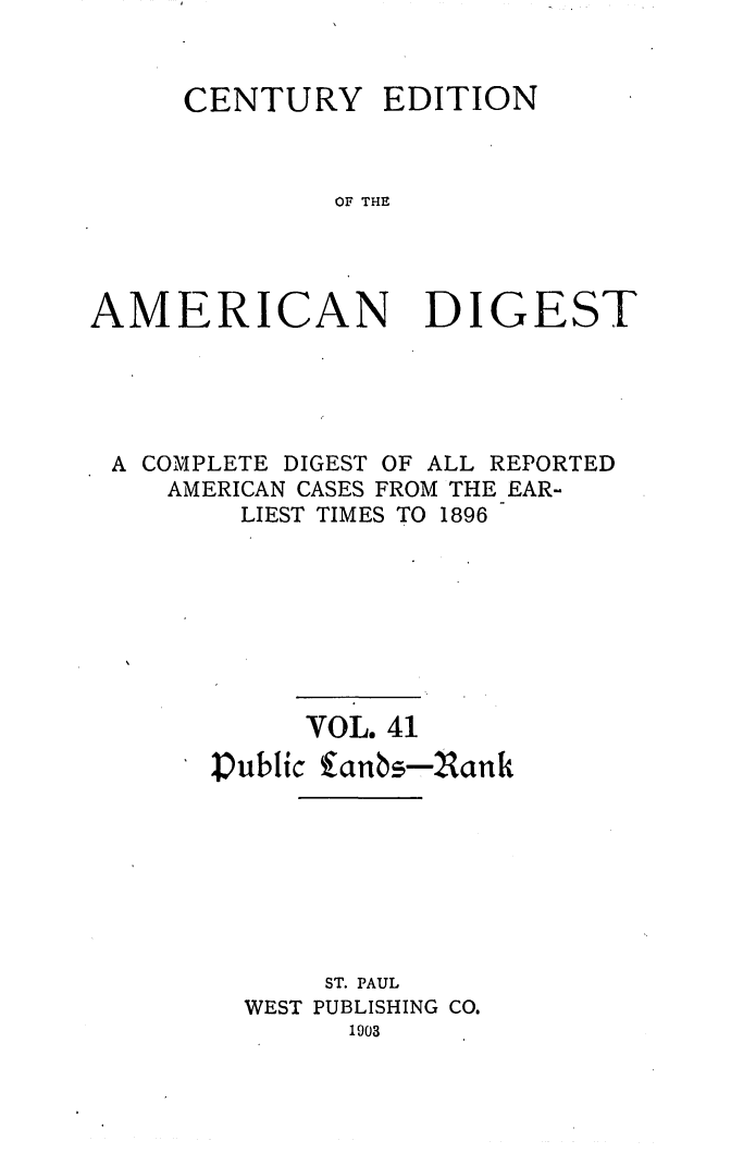 handle is hein.cases/cedamdig0041 and id is 1 raw text is: CENTURY

EDITION

OF THE

AMERICAN DIGEST
A COMPLETE DIGEST OF ALL REPORTED
AMERICAN CASES FROM THE EAR-
LIEST TIMES TO 1896
VOL. 41
Public fanbs-Nank
ST. PAUL
WEST PUBLISHING CO.
1903


