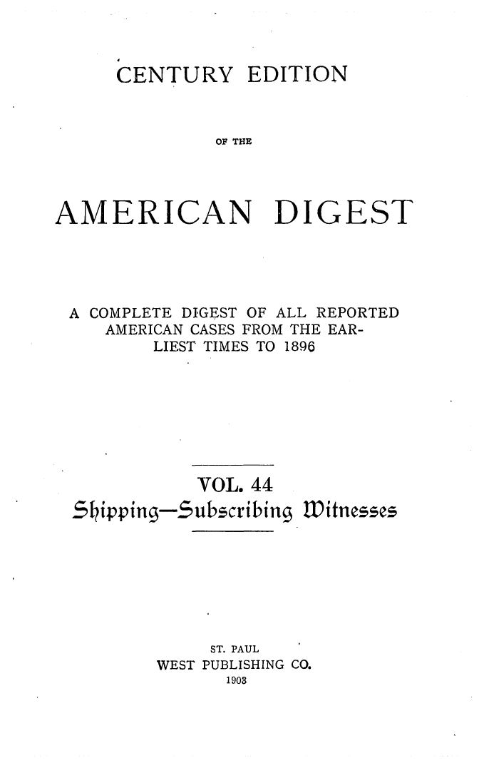 handle is hein.cases/cedamdig0044 and id is 1 raw text is: CENTURY

EDITION

OF THE

AMERICAN DIGEST
A COMPLETE DIGEST OF ALL REPORTED
AMERICAN CASES FROM THE EAR-
LIEST TIMES TO 1896
VOL. 44
Shipping-$ubscribing Witnesses
ST. PAUL
WEST PUBLISHING CO.
1903


