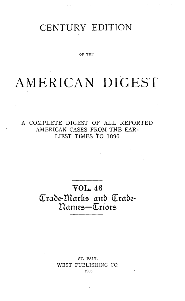 handle is hein.cases/cedamdig0046 and id is 1 raw text is: CENTURY

EDITION

OF THE

AMERICAN DIGEST
A COMPLETE DIGEST OF ALL REPORTED
AMERICAN CASES FROM THE EAR-
LIEST TIMES TO 1896
VOL. 46
Erac-11arks aib
Iam es-Eriors
ST. PAUL
WEST PUBLISHING CO.
1904


