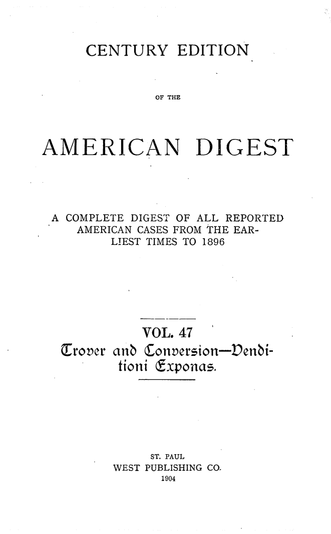 handle is hein.cases/cedamdig0047 and id is 1 raw text is: CENTURY

EDITION

OF THE

AMERICAN DIGEST
A COMPLETE DIGEST OF ALL REPORTED
AMERICAN CASES FROM THE EAR-
LIEST TIMES TO 1896
VOL. 47
Trover anb Conversion-Denbi-
tioni Exponas.
ST. PAUL
WEST PUBLISHING CO.
1904


