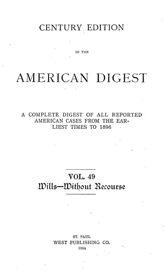 handle is hein.cases/cedamdig0049 and id is 1 raw text is: CENTURY

EDITION

OF THE

AMERICAN DIGEST
A COMPLETE DIGEST OF ALL REPORTED
AMERICAN CASES FROM THE EAR-
LIEST TIMES TO 1896
VOL. 49
Wills-.itkout 2ecourse
ST. PAUL
WEST PUBLISHING CO.
1904


