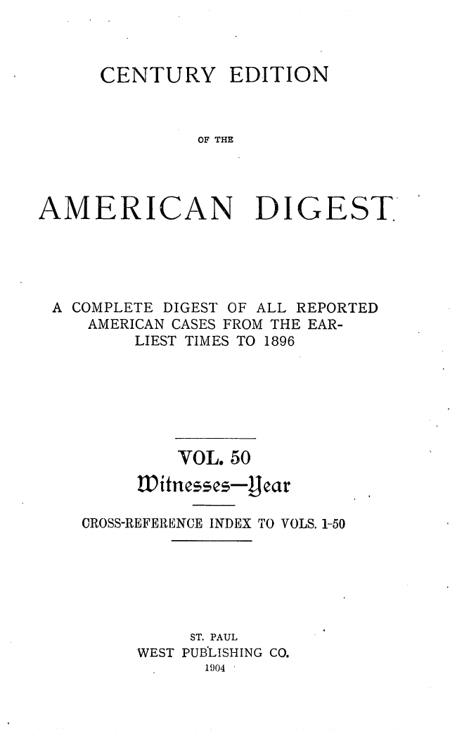 handle is hein.cases/cedamdig0050 and id is 1 raw text is: CENTURY EDITION
OF THE
AMERICAN DIGEST

A COMPLETE DIGEST OF ALL REPORTED
AMERICAN CASES FROM THE EAR-
LIEST TIMES TO 1896
VOL. 50
Witnesses-gear
CROSS-REFERENCE INDEX TO VOLS. 1-50
ST. PAUL
WEST PUBLISHING CO.
1904 '


