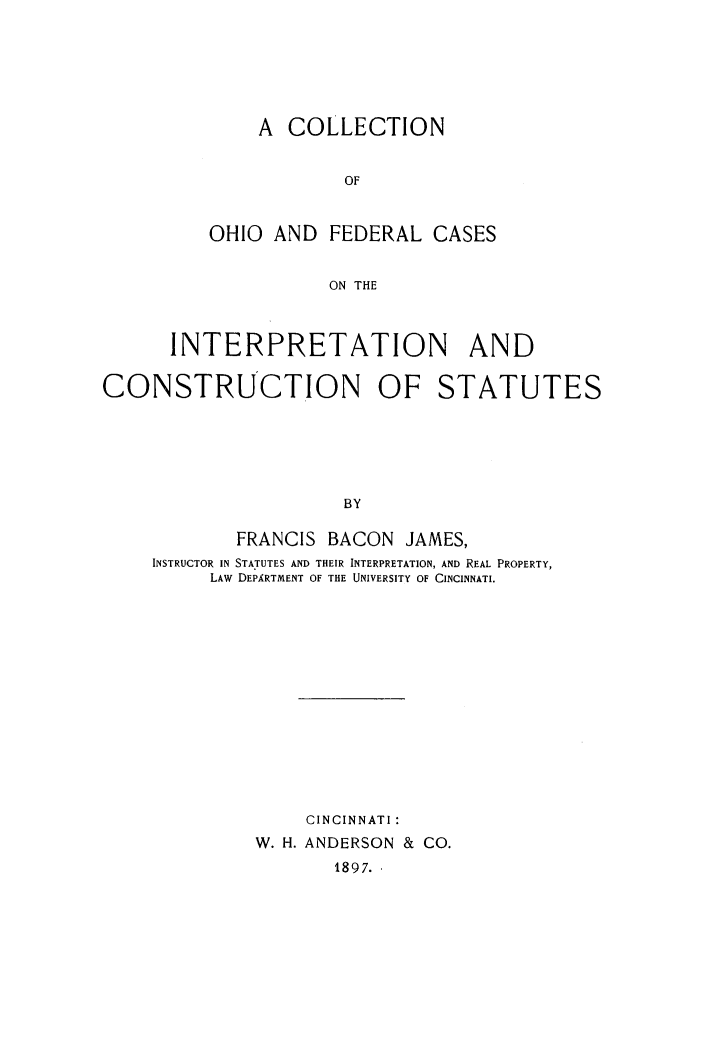 handle is hein.cases/cohfedc0001 and id is 1 raw text is: 






    A COLLECTION


            OF


OHIO AND FEDERAL CASES


           ON THE


      INTERPRETATION AND

CONSTRUCTION OF STATUTES






                      BY

            FRANCIS BACON JAMES,
     INSTRUCTOR IN STATUTES AND THEIR INTERPRETATION, AND REAL PROPERTY,
          LAW DEPARTMENT OF THE UNIVERSITY OF CINCINNATI.














                  CINCINNATI:
              W. H. ANDERSON & CO.
                     1897.,


