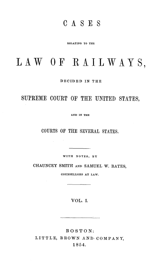handle is hein.cases/crelcuss0001 and id is 1 raw text is: CASES
RELATING TO THE
LAW        OF RAILWAYS,
DECIDED IN THE
SUPREME COURT OF THE UNITED STATES,
AND IN THE
COURTS OF THE SEVERAL STATES.

WITH NOTES, BY
CHAUNCEY SMITH AND SAMUEL W. BATES,
COUNSELLORS AT LAW.

VOL. I.

BOSTON:
LITTLE, BROWN AND-COMPANY,
1854.


