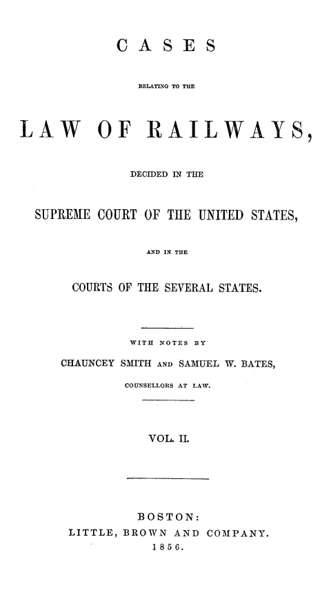 handle is hein.cases/crelcuss0002 and id is 1 raw text is: CASES
RELATING TO T=E
LAW OF RAILWAYS,
DECIDED IN THE
SUPREME COURT OF THE UNITED STATES,
AND IN THE
COURTS OF THE SEVERAL STATES.

WITH NOTES BY
CHAUNCEY SMITH AND SAMUEL W. BATES,
COUNSELLORS AT LAW.

VOL. I.

BOSTON:
LITTLE, BROWN AND COMPANY.
1856.


