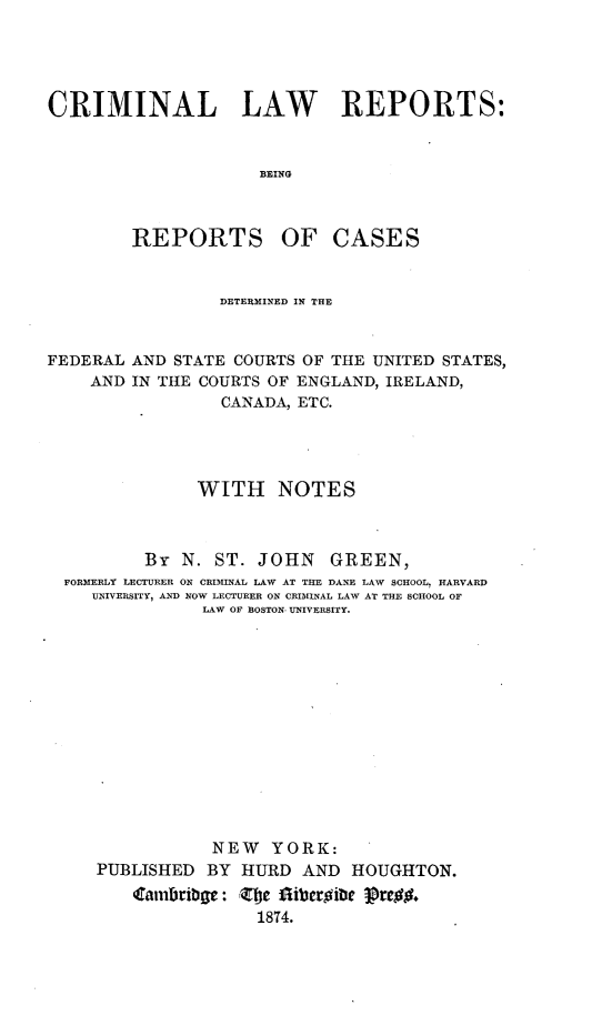 handle is hein.cases/crimilwre0001 and id is 1 raw text is: 




CRIMINAL LAW REPORTS:


                     BEING


REPORTS


OF CASES


                 DETERMINED IN THE


FEDERAL AND STATE COURTS OF THE UNITED STATES,
    AND IN THE COURTS OF ENGLAND, IRELAND,
                 CANADA, ETC.




               WITH NOTES



          By N. ST. JOHN GREEN,
  FORMERLY LECTURER ON CRIMINAL LAW AT THE DANE LAW SCHOOL. HARVARD
    UNIVERSITY, AND NOW LECTURER ON CRIMINAL LAW AT THE SCHOOL OF
               LAW OF BOSTON- UNIVERSITY.













               NEW YORK:
     PUBLISHED BY HURD AND HOUGHTON.


                     1874.


