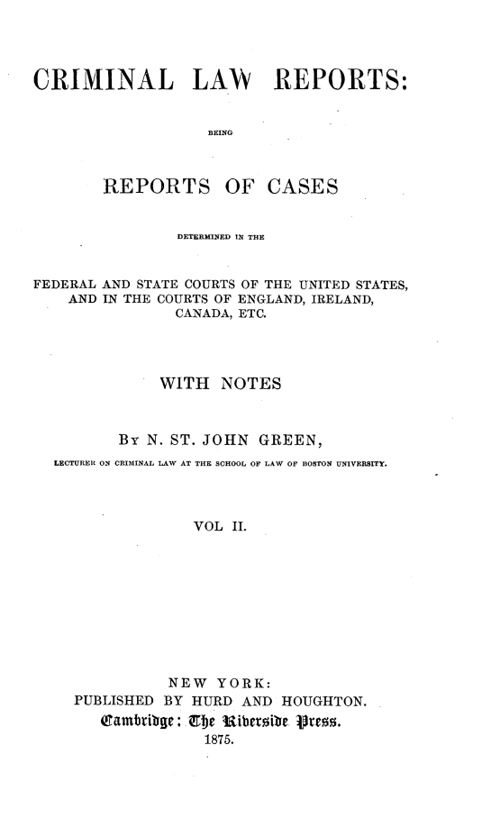 handle is hein.cases/crimilwre0002 and id is 1 raw text is: 




CRIMINAL LAW REPORTS:


                   BEING



        REPORTS OF CASES


                DETERMINED IN THE


FEDERAL AND STATE COURTS OF THE UNITED STATES,
    AND IN THE COURTS OF ENGLAND, IRELAND,
                CANADA, ETC.




              WITH NOTES



         By N. ST. JOHN GREEN,
  LECTURER ON CRIMINAL LAW AT THE SCHOOL OF LAW OF BOSTON UNIVERSITY.



                  VOL II.


PUBLISHED


NEW YORK:
BY HURD AND HOUGHTON.


Qambtiblge:Zbe iRiberoite P0os.
            1875.


