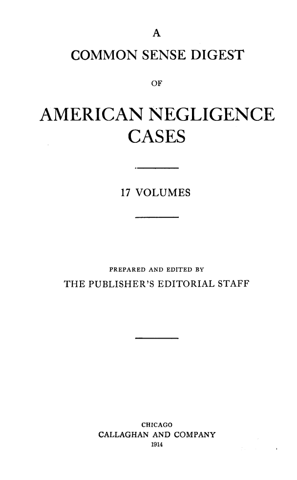 handle is hein.cases/csdans0001 and id is 1 raw text is: 



    COMMON SENSE DIGEST

               OF


AMERICAN NEGLIGENCE


         CASES




         17 VOLUMES






      PREPARED AND EDITED BY
THE PUBLISHER'S EDITORIAL STAFF











          CHICAGO
     CALLAGHAN AND COMPANY
            1914


