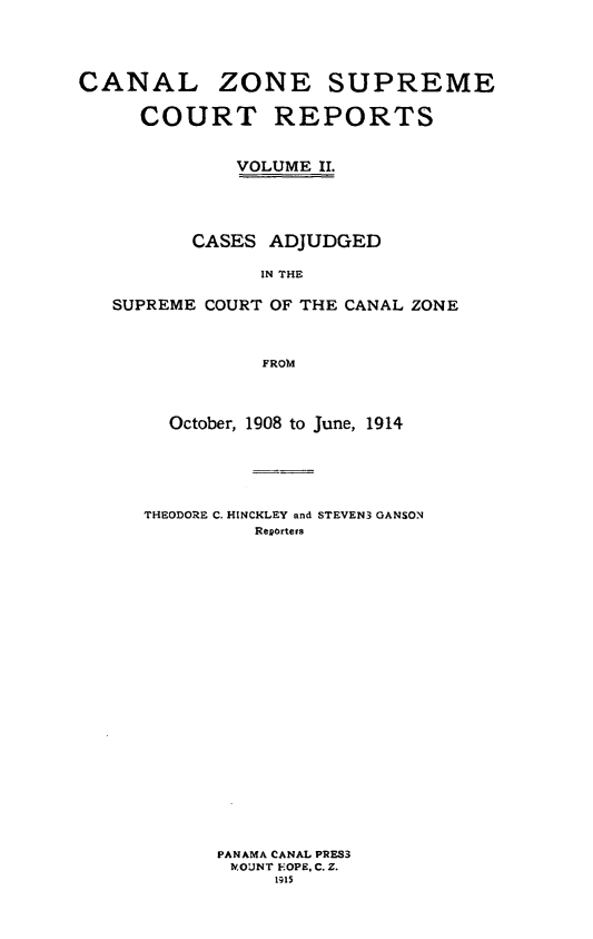 handle is hein.cases/czscr0002 and id is 1 raw text is: CANAL ZONE SUPREME
COURT REPORTS
VOLUME II.
CASES ADJUDGED
IN THE
SUPREME COURT OF THE CANAL ZONE
FROM

October, 1908 to June, 1914
THEODORE C. HINCKLEY and STEVEN3 GANSON
Regorters
PANAMA CANAL PRES3
Nv.OUNT FOPE, C. Z.
1915


