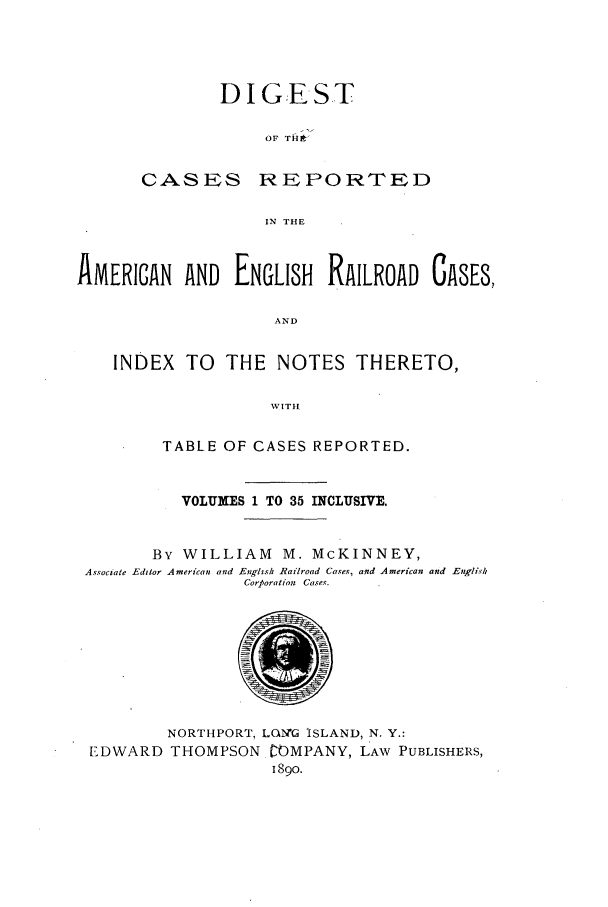 handle is hein.cases/dcraercidx0001 and id is 1 raw text is: D I GEST
OF THfli
CASES REPORTED
IN THE

AMERICAN AND ENGLISH        RAILROAD GASE8,
AND
INDEX TO THE NOTES THERETO,
VITIH
TABLE OF CASES REPORTED.
VOLUMES 1 TO 35 INCLUSIVE.
By WILLIAM M. McKINNEY,
Associate Editor American and Englis Railroad Cases, and American and Englisk
Corporation Cases.
NORTHPORT, LQNG ISLAND, N. Y.:
EDWARD THOMPSON rOMPANY, LAW PUBLISHERS,
1890.


