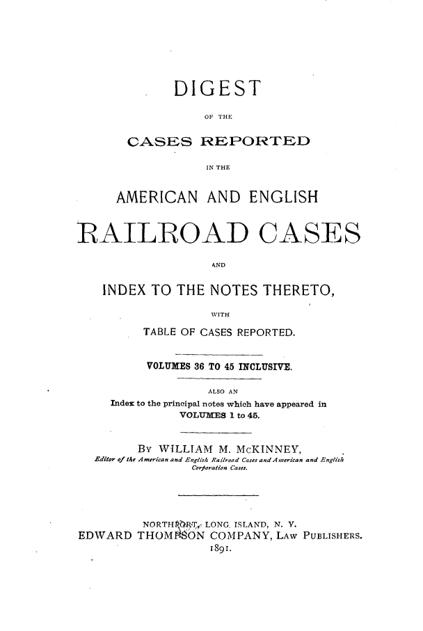 handle is hein.cases/dcraercidx0002 and id is 1 raw text is: DIGEST
OF THE
CASES REPORTED
IN THE

AMERICAN AND ENGLISH
IRAILROAD CASES
AND
INDEX TO THE NOTES THERETO,
WITH

TABLE OF CASES REPORTED.
VOLUMES 36 TO 45 INCLUSIVE.
ALSO AN
Index to the principal notes which have appeared in
VOLUMES 1 to 45.

By WILLIAM M. McKINNEY,
Editor of the American and English Railroad Cases and A merican and English
Corjloration Cases.
NORTH 1T, LONG. ISLAND, N. V.
EDWARD THOM-90N COMPANY, LAW PUBLISHERS.
1891.


