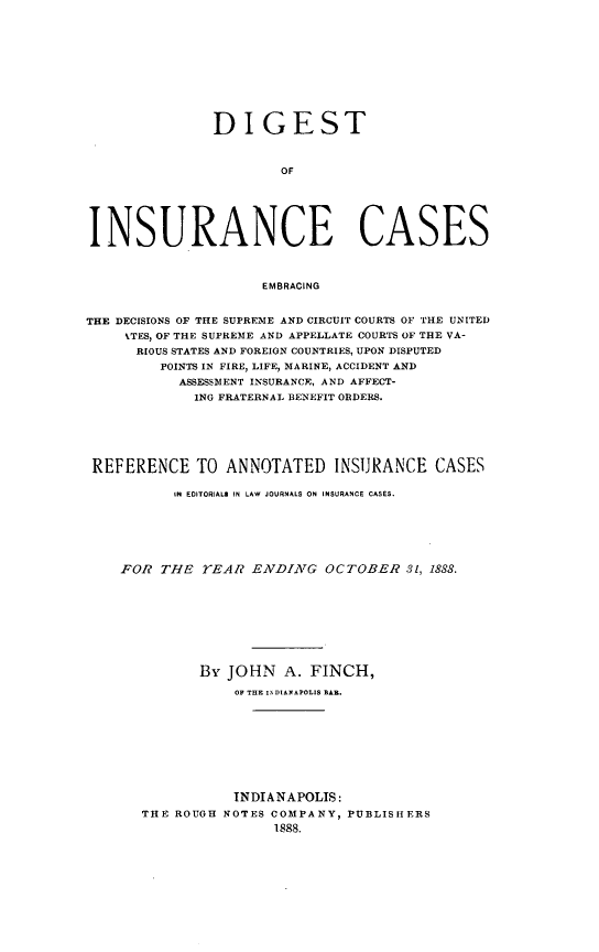 handle is hein.cases/dgstinsrnccss0001 and id is 1 raw text is: DIGEST
OF
INSURANCE CASES
EMBRACING
THE DECISIONS OF THE SUPREME AND CIRCUIT COURTS OF THE UNITED
%TES, OF THE SUPRE3E AND APPELLATE COURTS OF THE VA-
RIOUS STATES AND FOREIGN COUNTRIES, UPON DISPUTED
POINTS IN FIRE, LIFE, MARINE, ACCIDENT AND
ASSESSMENT INSURANCE, AND AFFECT-
ING FRATERNAL BENEFIT ORDERS.
REFERENCE TO ANNOTATED INSURANCE CASES
IN EDITORIALS IN LAW JOURNALS ON INSURANCE CASES.
FOR THE TEAR ENDINAVG OCTOBER 31, 1888.
By JOHN A. FINCH,
OF THE INDIANAPOLIS BAR.
INDIANAPOLIS:
THE ROUGH NOTES COMPANY, PUBLISHERS
1888.


