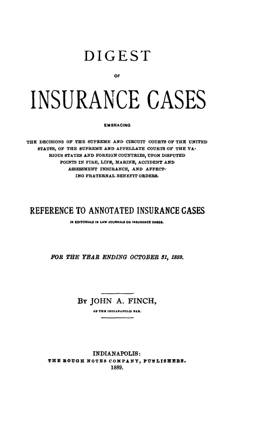 handle is hein.cases/dgstinsrnccss0002 and id is 1 raw text is: DIGEST
OF
INSURANCE CASES
EMBRACING
THE DECISIONS OF THE SUPREME AND CIRCUIT COURTS OF THE UNITED
STATES, OF THE SUPREME AND APPELLATE COURTS OF THE VA-
RIOUS STATES AND FOREIGN COUNTRIES, UPON DISPUTED
POINTS IN FIRE, LIFE, MARINE, ACCIDENT AND
ASSESSMENT INSURANCE, AND AFFECT-
ING FRATERNAL BENEFIT ORDERS.

REFERENCE TO ANNOTATED INSURANCE GASES
IN EDITORIALS IN LAW JOURNAL. ON INSURANCE CASE8.
FOR THE YEAR ENDING OCTOBER 31, 1889.
By JOHN A. FINCH,
01 TEX INDIANAPOLIS BAR.
INDIANAPOLIS:
THE ROUGH NOTES COMPANY, PUiLISHERS.
1889.


